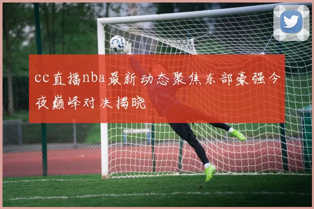 cc直播nba最新动态聚焦东部豪强今夜巅峰对决揭晓