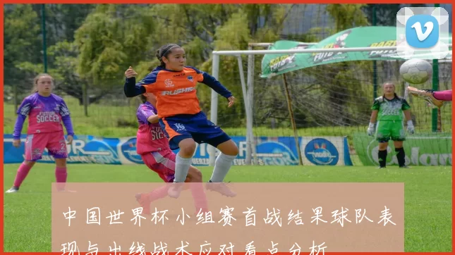 中国世界杯小组赛首战结果球队表现与出线战术应对看点分析