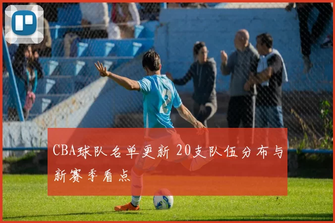 CBA球队名单更新 20支队伍分布与新赛季看点