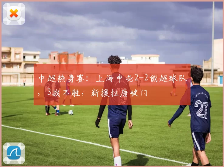 中超热身赛:上海申花2-2俄超球队,3战不胜,新援拉唐破门